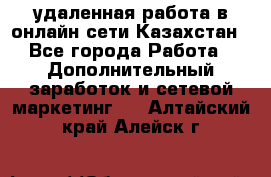 удаленная работа в онлайн сети Казахстан - Все города Работа » Дополнительный заработок и сетевой маркетинг   . Алтайский край,Алейск г.